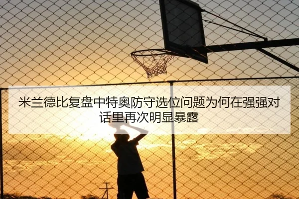 米兰德比复盘中特奥防守选位问题为何在强强对话里再次明显暴露