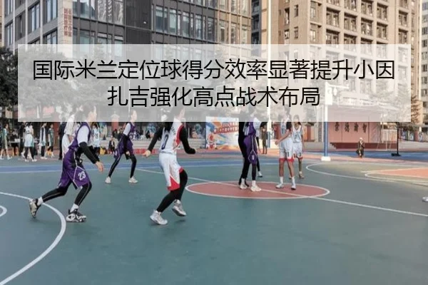 国际米兰定位球得分效率显著提升小因扎吉强化高点战术布局