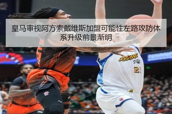 皇马审视阿方索戴维斯加盟可能性左路攻防体系升级前景渐明