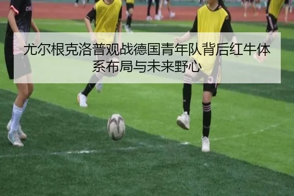 尤尔根克洛普观战德国青年队背后红牛体系布局与未来野心