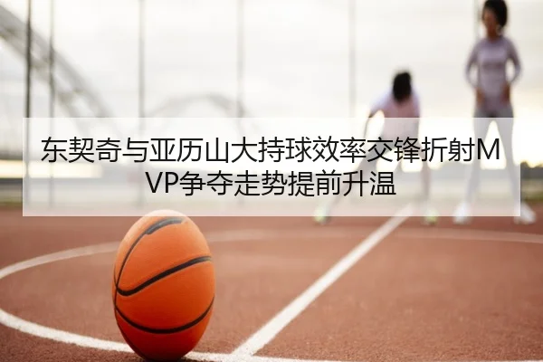 东契奇与亚历山大持球效率交锋折射MVP争夺走势提前升温