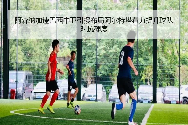 阿森纳加速巴西中卫引援布局阿尔特塔着力提升球队对抗硬度